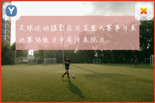 足球运动摄影在记录重大赛事与表达赛场张力中有何表现力